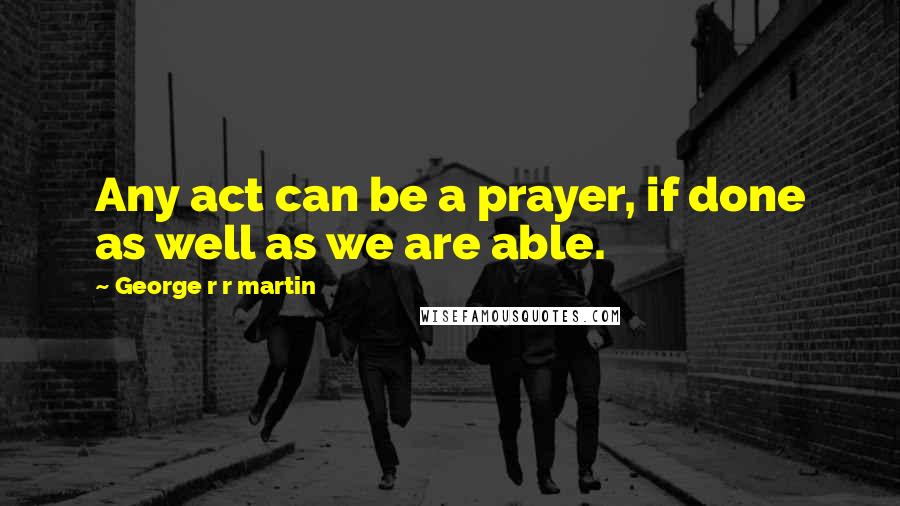 George R R Martin Quotes: Any act can be a prayer, if done as well as we are able.