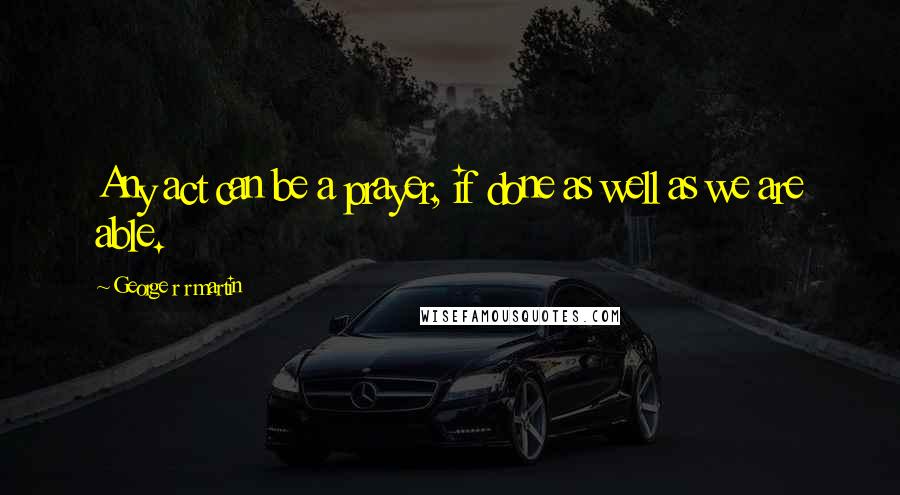 George R R Martin Quotes: Any act can be a prayer, if done as well as we are able.