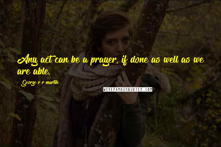 George R R Martin Quotes: Any act can be a prayer, if done as well as we are able.