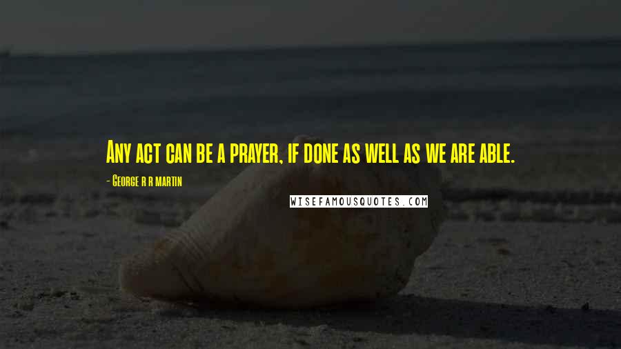 George R R Martin Quotes: Any act can be a prayer, if done as well as we are able.