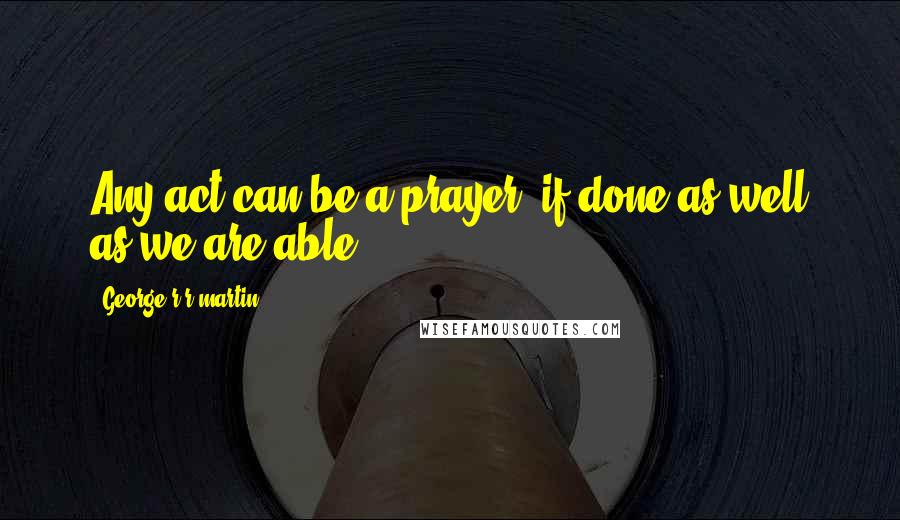 George R R Martin Quotes: Any act can be a prayer, if done as well as we are able.