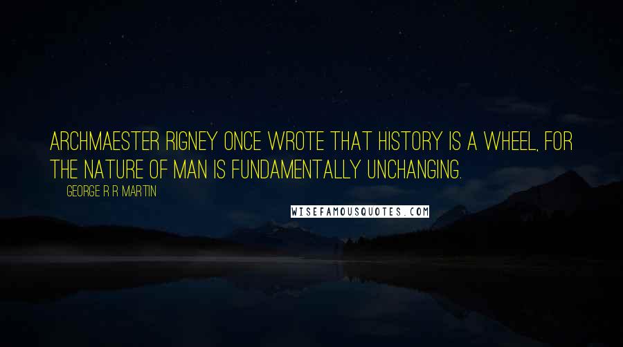George R R Martin Quotes: Archmaester Rigney once wrote that history is a wheel, for the nature of man is fundamentally unchanging.