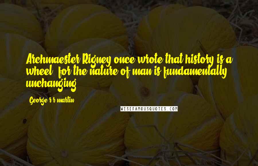 George R R Martin Quotes: Archmaester Rigney once wrote that history is a wheel, for the nature of man is fundamentally unchanging.