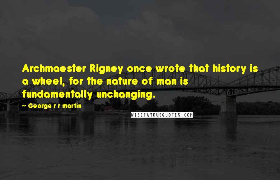 George R R Martin Quotes: Archmaester Rigney once wrote that history is a wheel, for the nature of man is fundamentally unchanging.