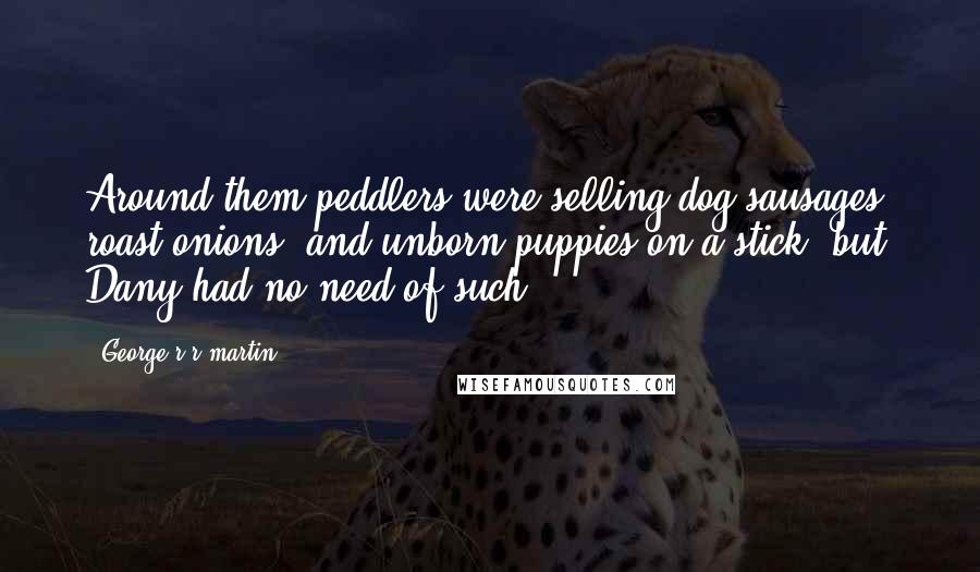 George R R Martin Quotes: Around them peddlers were selling dog sausages, roast onions, and unborn puppies on a stick, but Dany had no need of such.