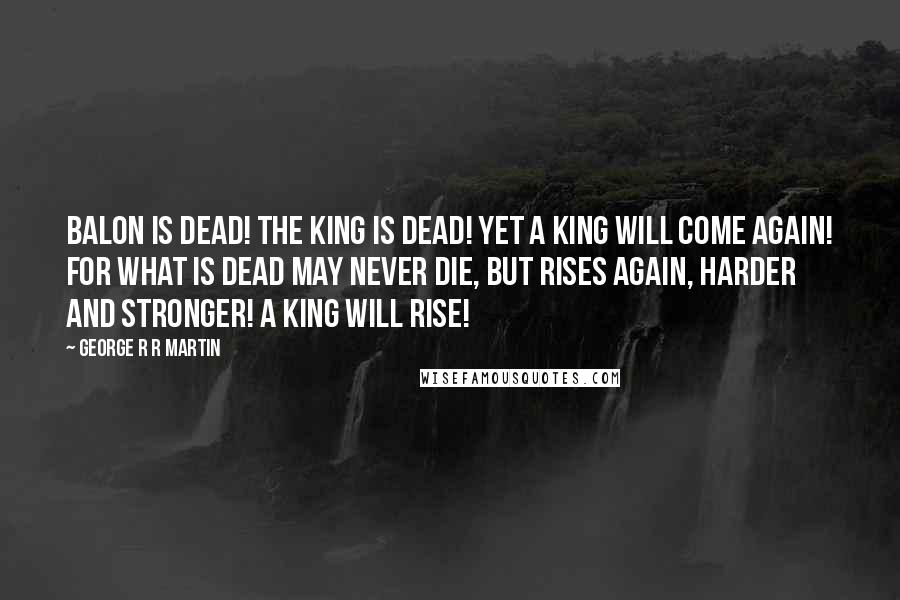 George R R Martin Quotes: Balon is dead! The king is dead! Yet a king will come again! For what is dead may never die, but rises again, harder and stronger! A king will rise!