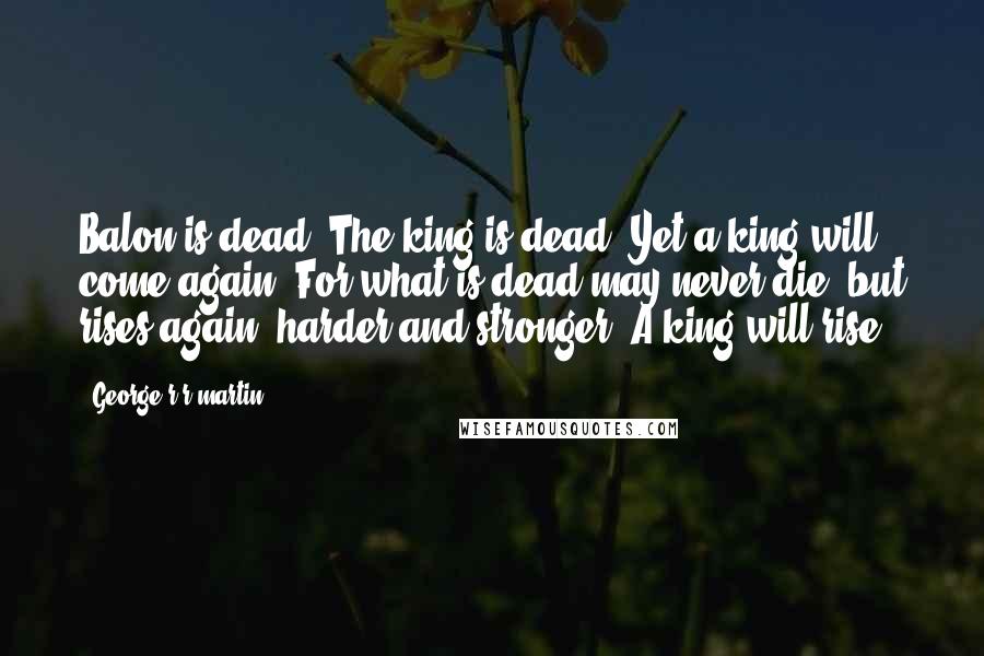 George R R Martin Quotes: Balon is dead! The king is dead! Yet a king will come again! For what is dead may never die, but rises again, harder and stronger! A king will rise!