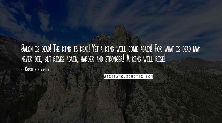 George R R Martin Quotes: Balon is dead! The king is dead! Yet a king will come again! For what is dead may never die, but rises again, harder and stronger! A king will rise!