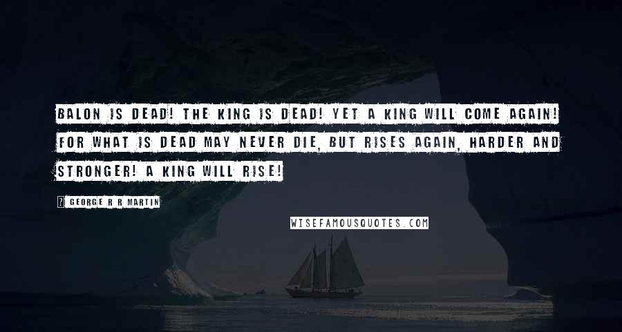 George R R Martin Quotes: Balon is dead! The king is dead! Yet a king will come again! For what is dead may never die, but rises again, harder and stronger! A king will rise!