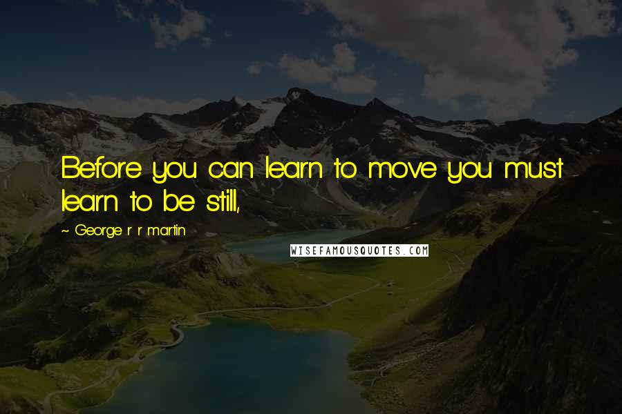 George R R Martin Quotes: Before you can learn to move you must learn to be still,