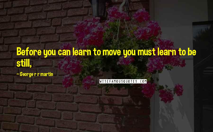 George R R Martin Quotes: Before you can learn to move you must learn to be still,