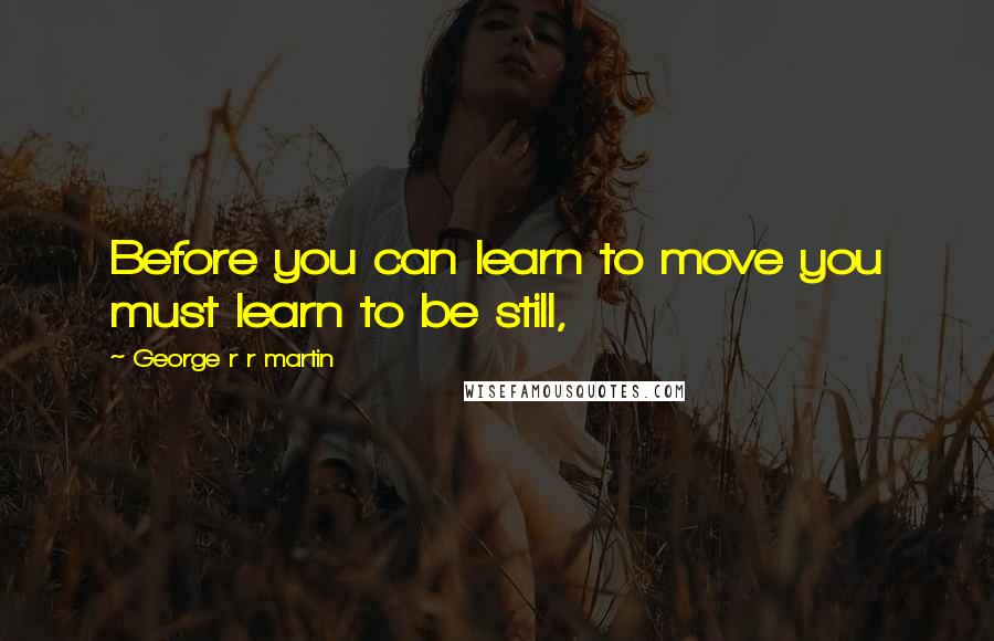 George R R Martin Quotes: Before you can learn to move you must learn to be still,