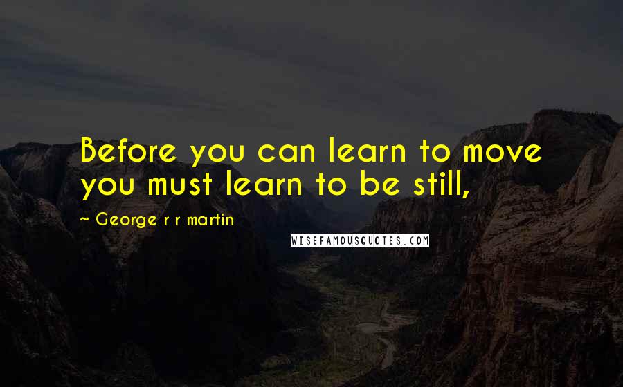 George R R Martin Quotes: Before you can learn to move you must learn to be still,