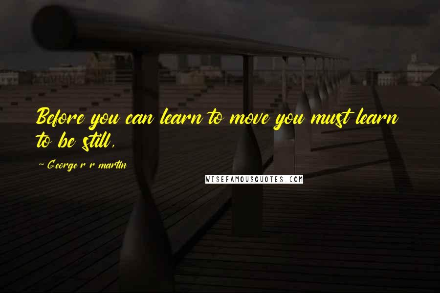 George R R Martin Quotes: Before you can learn to move you must learn to be still,