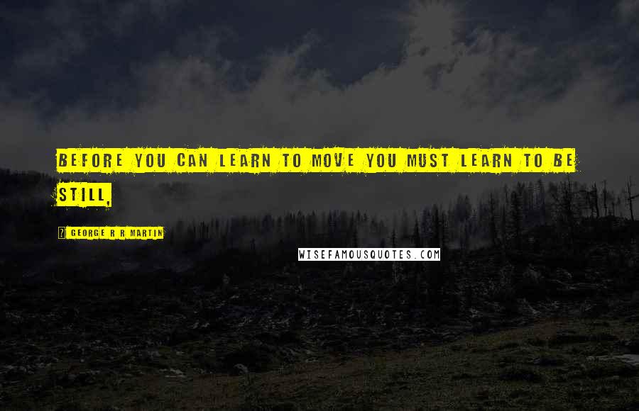 George R R Martin Quotes: Before you can learn to move you must learn to be still,