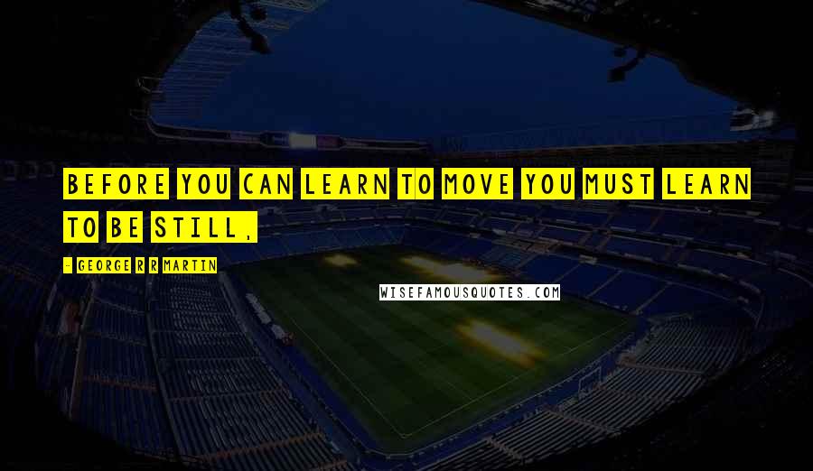 George R R Martin Quotes: Before you can learn to move you must learn to be still,