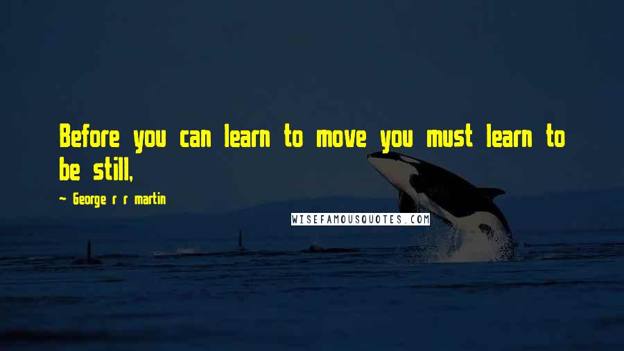 George R R Martin Quotes: Before you can learn to move you must learn to be still,