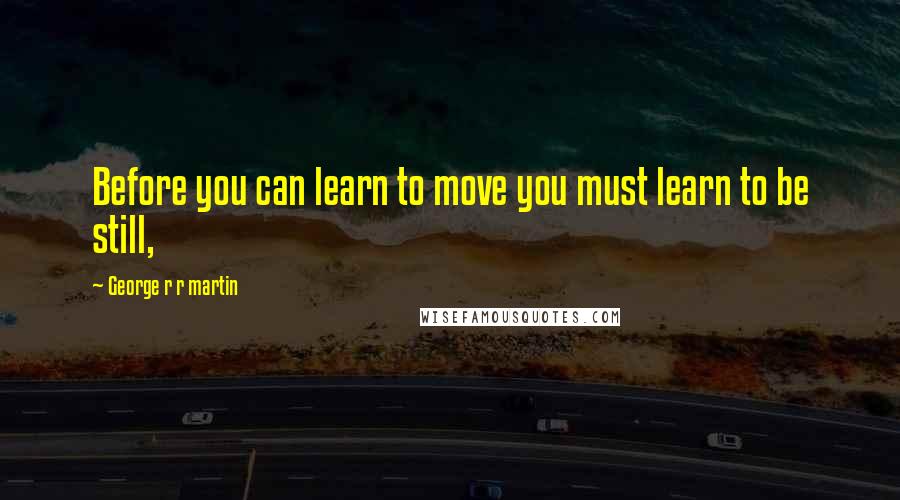 George R R Martin Quotes: Before you can learn to move you must learn to be still,