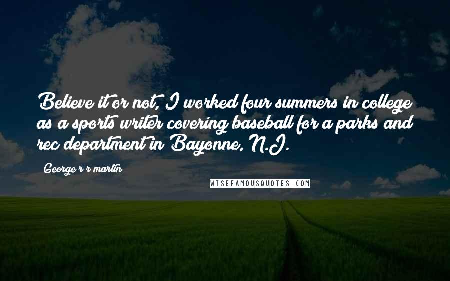 George R R Martin Quotes: Believe it or not, I worked four summers in college as a sports writer covering baseball for a parks and rec department in Bayonne, N.J.