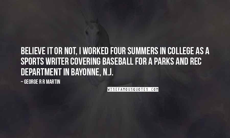 George R R Martin Quotes: Believe it or not, I worked four summers in college as a sports writer covering baseball for a parks and rec department in Bayonne, N.J.