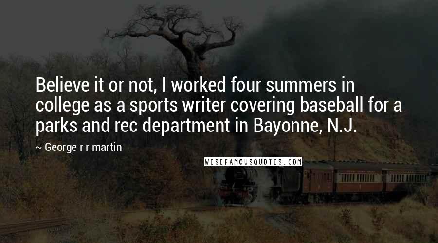 George R R Martin Quotes: Believe it or not, I worked four summers in college as a sports writer covering baseball for a parks and rec department in Bayonne, N.J.