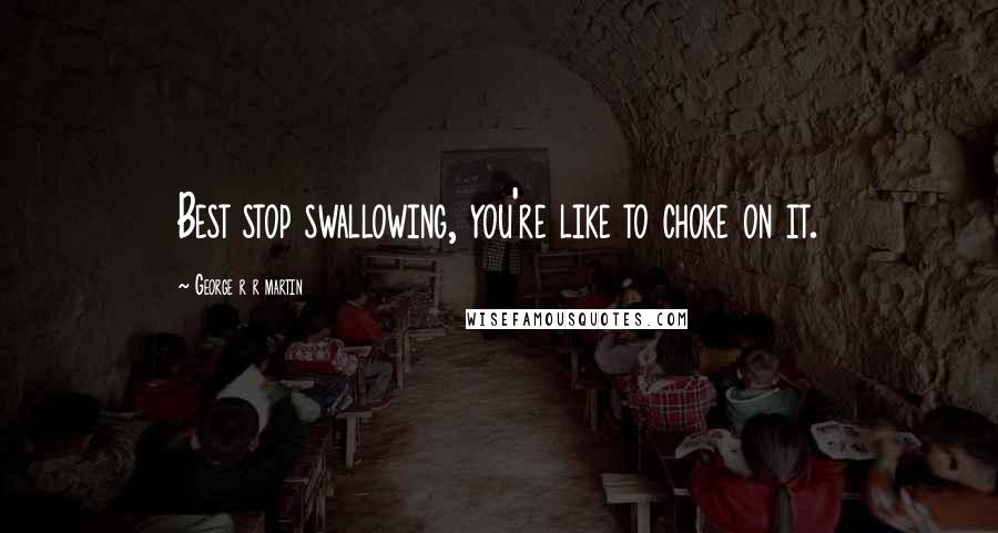 George R R Martin Quotes: Best stop swallowing, you're like to choke on it.