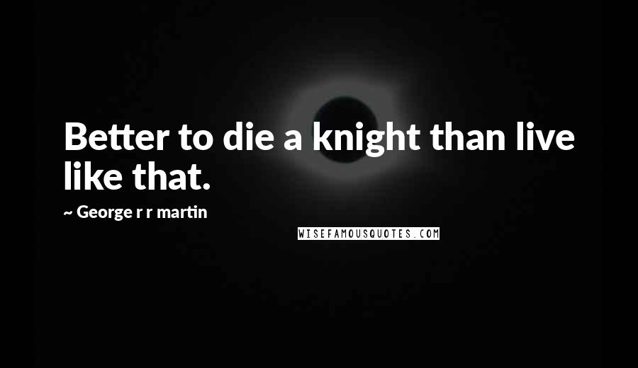 George R R Martin Quotes: Better to die a knight than live like that.