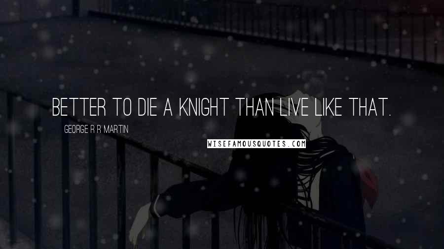 George R R Martin Quotes: Better to die a knight than live like that.