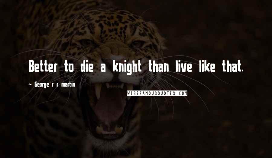 George R R Martin Quotes: Better to die a knight than live like that.