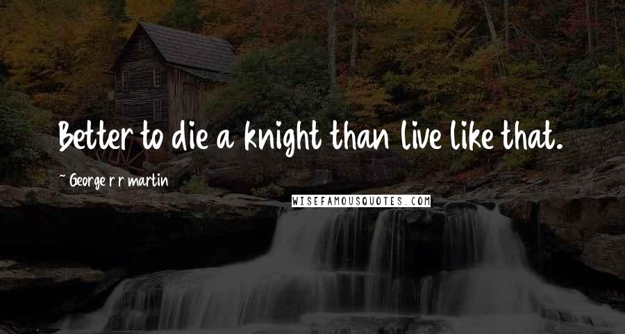 George R R Martin Quotes: Better to die a knight than live like that.