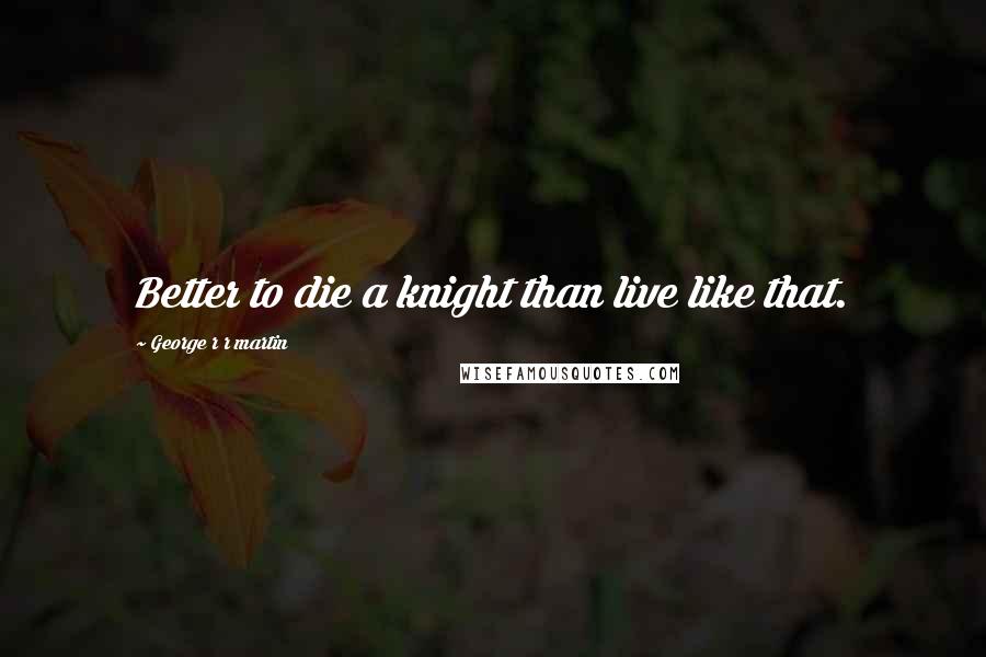 George R R Martin Quotes: Better to die a knight than live like that.