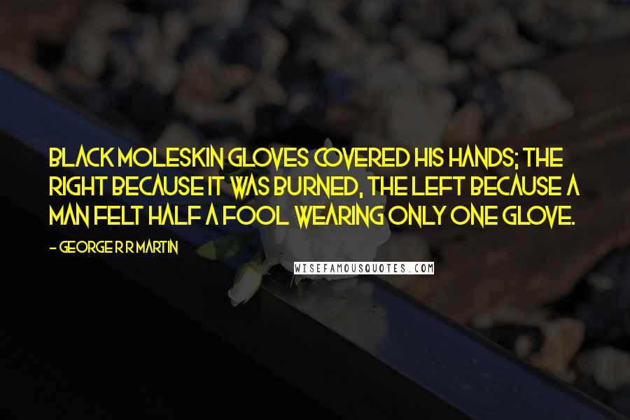 George R R Martin Quotes: Black moleskin gloves covered his hands; the right because it was burned, the left because a man felt half a fool wearing only one glove.