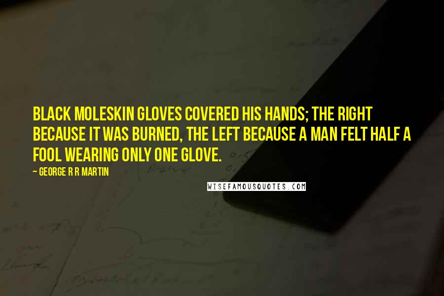 George R R Martin Quotes: Black moleskin gloves covered his hands; the right because it was burned, the left because a man felt half a fool wearing only one glove.