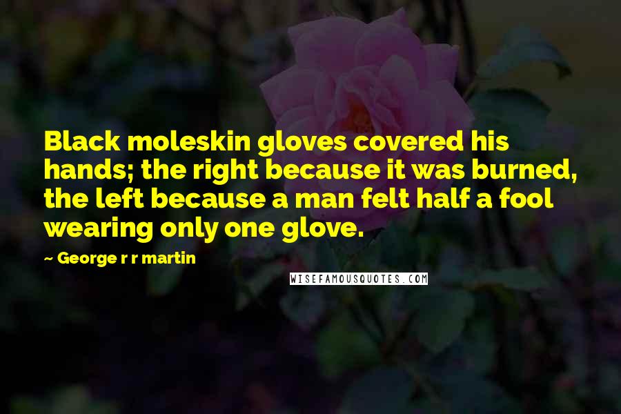 George R R Martin Quotes: Black moleskin gloves covered his hands; the right because it was burned, the left because a man felt half a fool wearing only one glove.