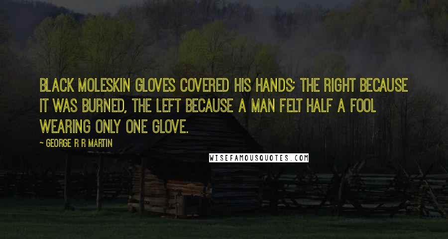 George R R Martin Quotes: Black moleskin gloves covered his hands; the right because it was burned, the left because a man felt half a fool wearing only one glove.