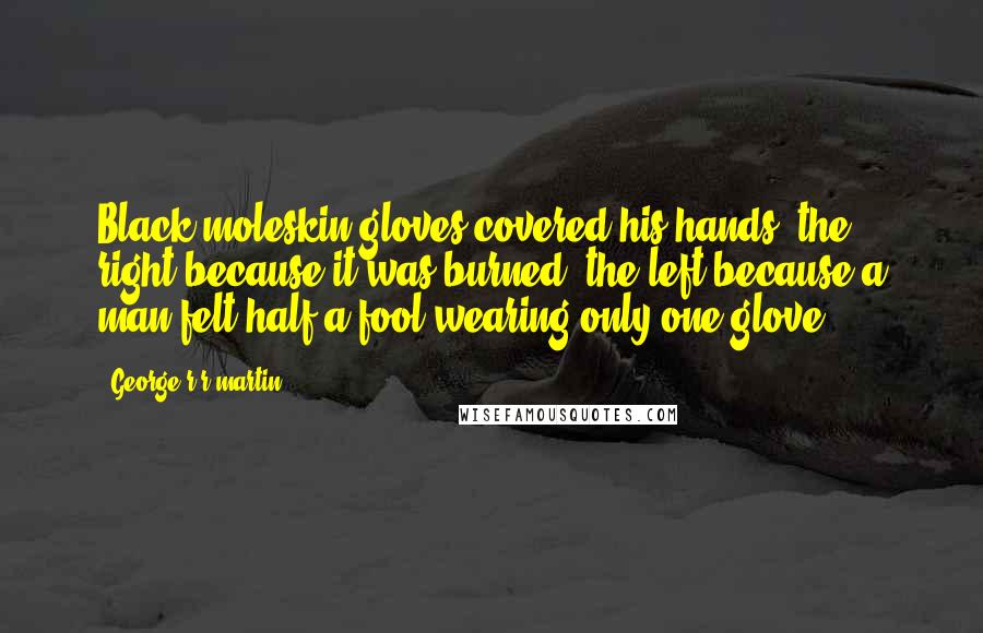 George R R Martin Quotes: Black moleskin gloves covered his hands; the right because it was burned, the left because a man felt half a fool wearing only one glove.