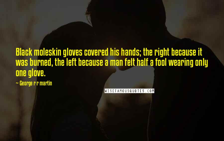 George R R Martin Quotes: Black moleskin gloves covered his hands; the right because it was burned, the left because a man felt half a fool wearing only one glove.