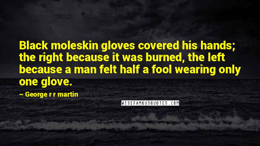 George R R Martin Quotes: Black moleskin gloves covered his hands; the right because it was burned, the left because a man felt half a fool wearing only one glove.