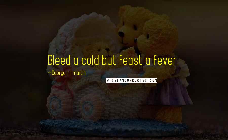 George R R Martin Quotes: Bleed a cold but feast a fever.