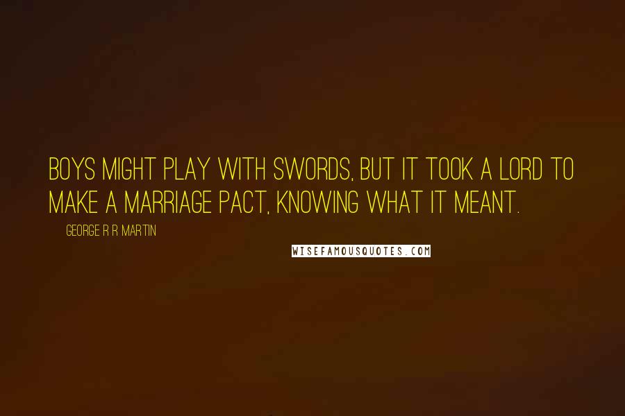 George R R Martin Quotes: Boys might play with swords, but it took a lord to make a marriage pact, knowing what it meant.