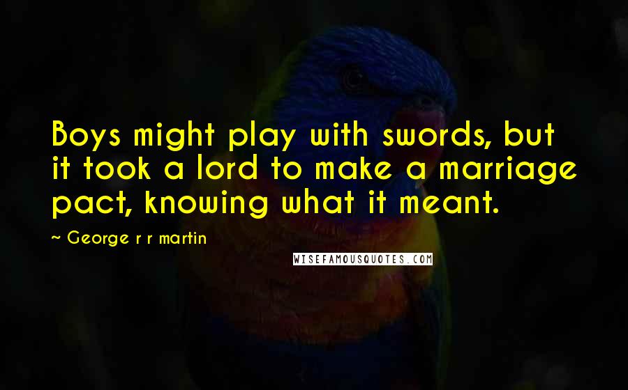 George R R Martin Quotes: Boys might play with swords, but it took a lord to make a marriage pact, knowing what it meant.