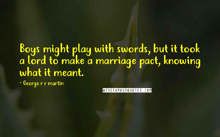 George R R Martin Quotes: Boys might play with swords, but it took a lord to make a marriage pact, knowing what it meant.
