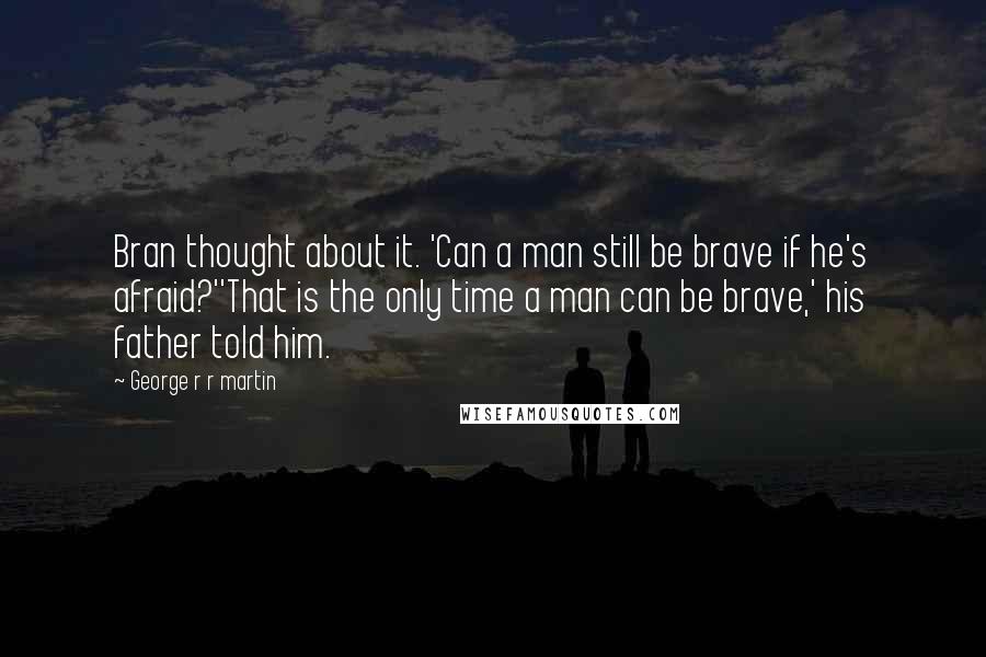 George R R Martin Quotes: Bran thought about it. 'Can a man still be brave if he's afraid?''That is the only time a man can be brave,' his father told him.