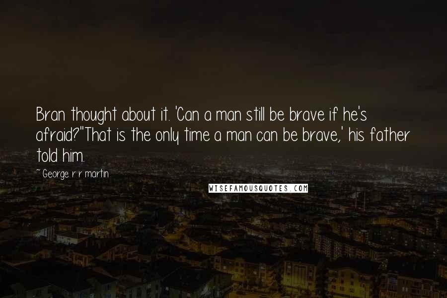 George R R Martin Quotes: Bran thought about it. 'Can a man still be brave if he's afraid?''That is the only time a man can be brave,' his father told him.