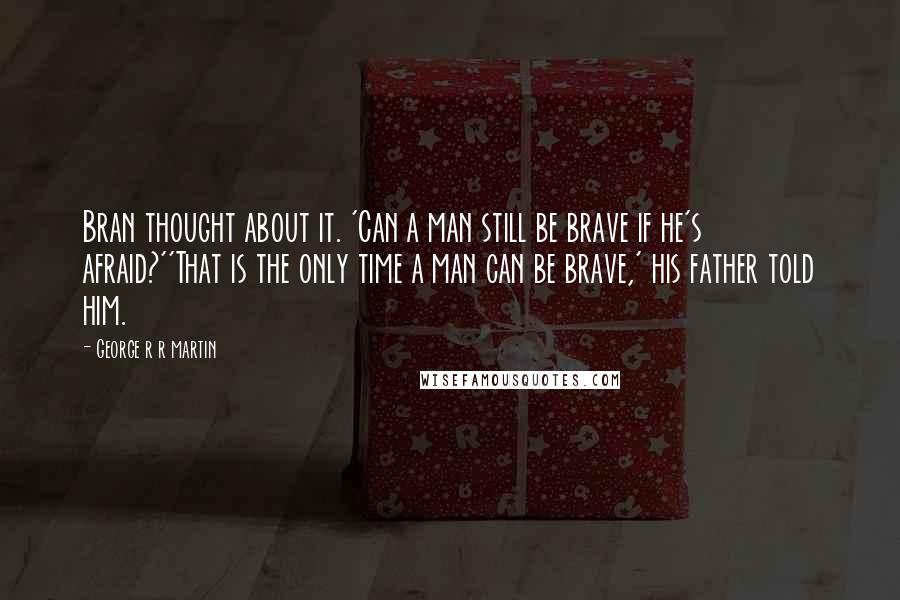 George R R Martin Quotes: Bran thought about it. 'Can a man still be brave if he's afraid?''That is the only time a man can be brave,' his father told him.