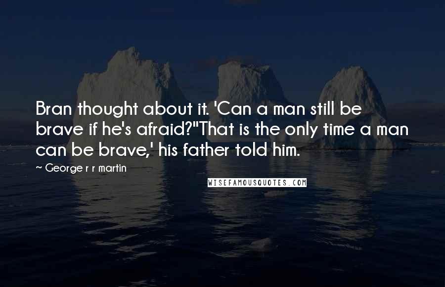 George R R Martin Quotes: Bran thought about it. 'Can a man still be brave if he's afraid?''That is the only time a man can be brave,' his father told him.