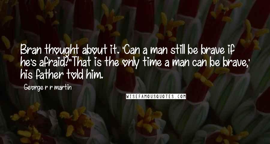 George R R Martin Quotes: Bran thought about it. 'Can a man still be brave if he's afraid?''That is the only time a man can be brave,' his father told him.