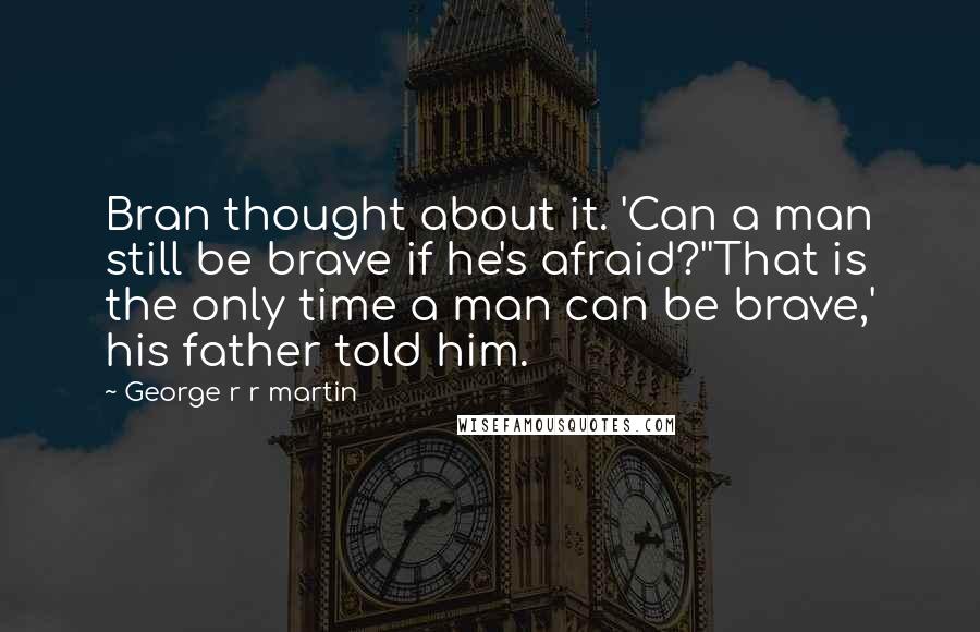 George R R Martin Quotes: Bran thought about it. 'Can a man still be brave if he's afraid?''That is the only time a man can be brave,' his father told him.