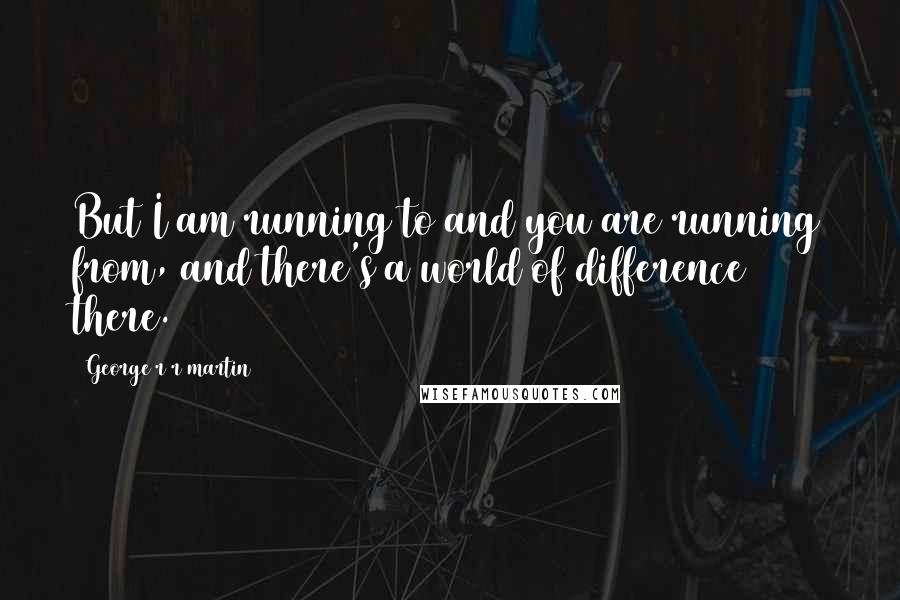 George R R Martin Quotes: But I am running to and you are running from, and there's a world of difference there.