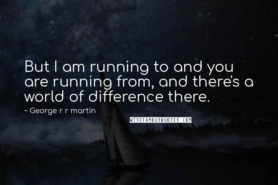 George R R Martin Quotes: But I am running to and you are running from, and there's a world of difference there.